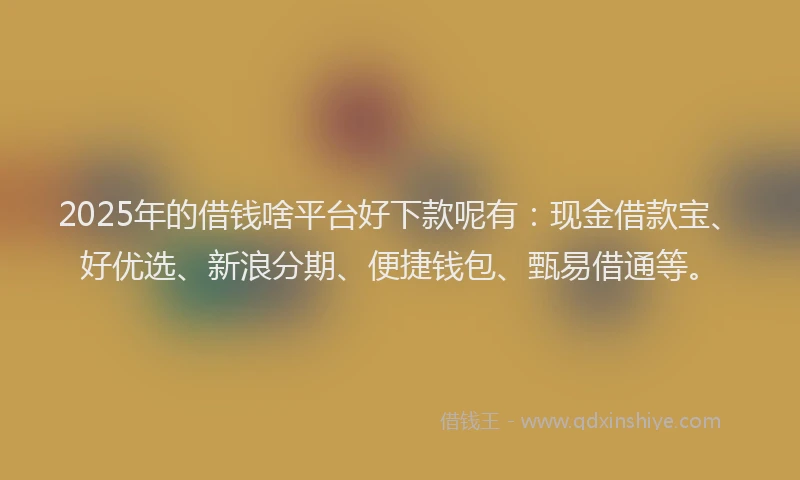 2025年的借钱啥平台好下款呢有：现金借款宝、好优选、新浪分期、便捷钱包、甄易借通等。