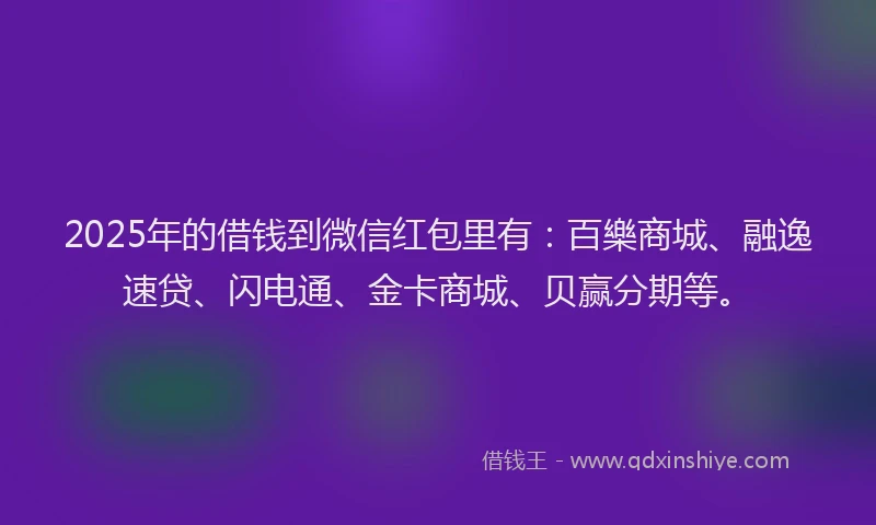 2025年的借钱到微信红包里有：百樂商城、融逸速贷、闪电通、金卡商城、贝赢分期等。