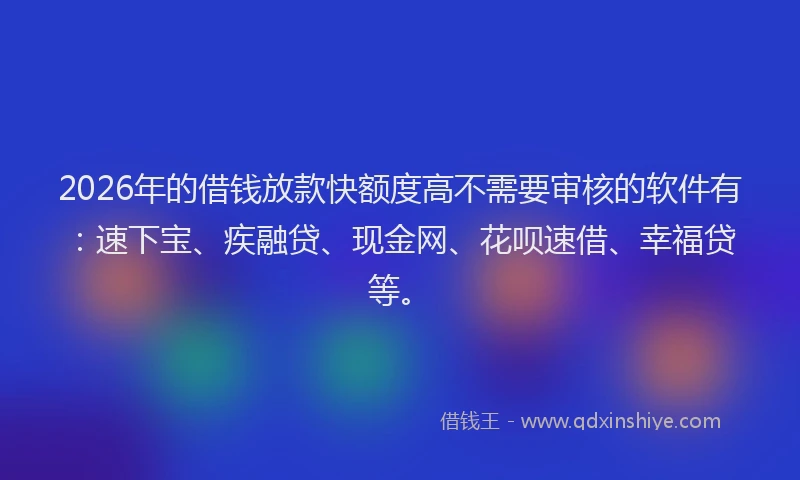 2026年的借钱放款快额度高不需要审核的软件有：速下宝、疾融贷、现金网、花呗速借、幸福贷等。