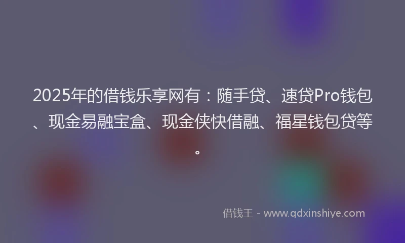 2025年的借钱乐享网有:随手贷、速贷Pro钱包、现金易融宝盒、现金侠快借融、福星钱包贷等。
