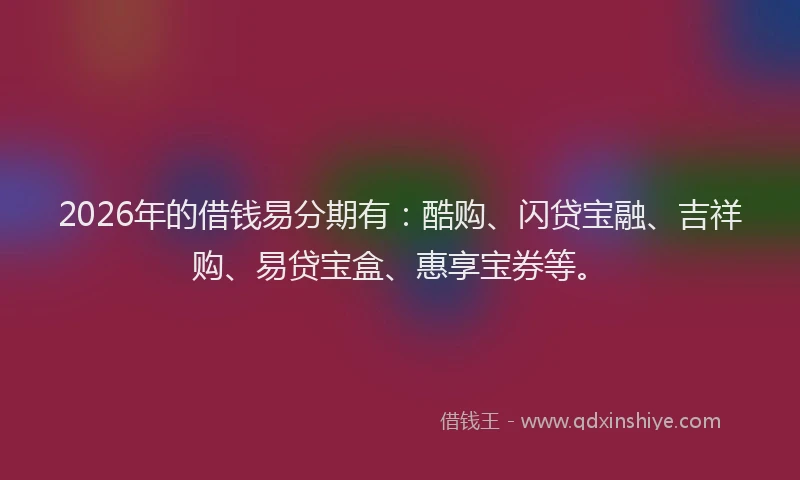 2026年的借钱易分期有：酷购、闪贷宝融、吉祥购、易贷宝盒、惠享宝券等。