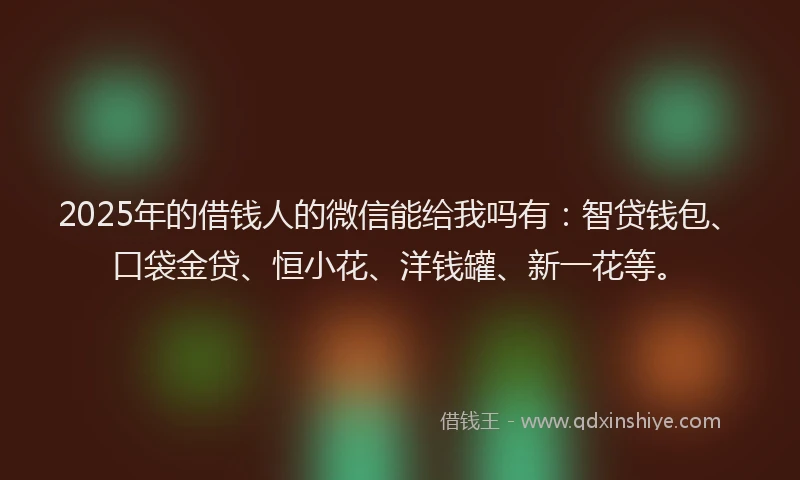 2025年的借钱人的微信能给我吗有:智贷钱包、口袋金贷、恒小花、洋钱罐、新一花等。