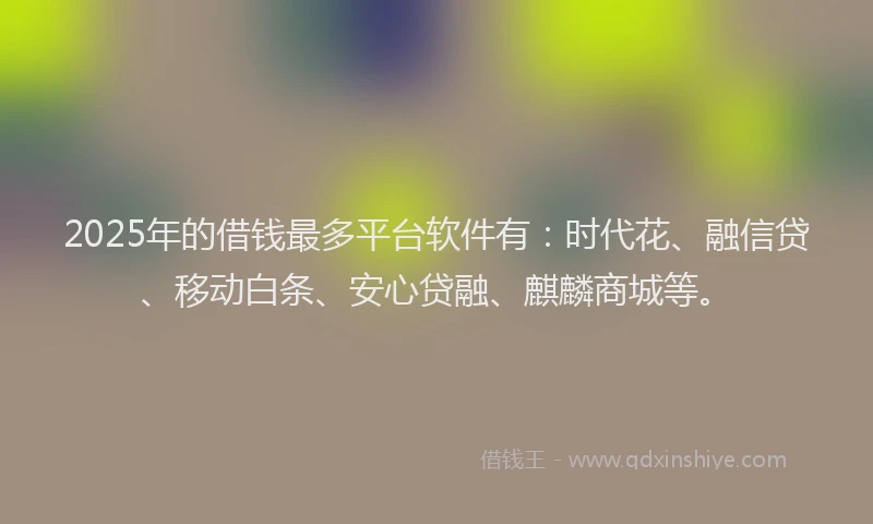 2025年的借钱最多平台软件有：时代花、融信贷、移动白条、安心贷融、麒麟商城等。