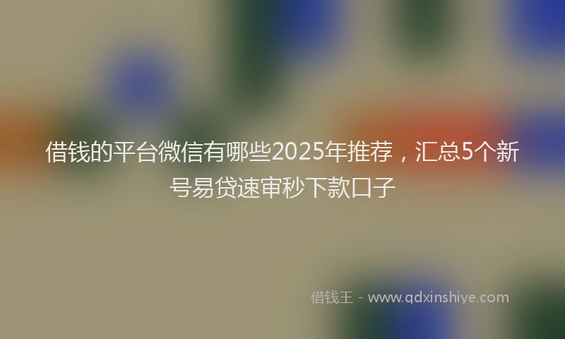 借钱的平台微信有哪些2025年推荐，汇总5个新号易贷速审秒下款口子