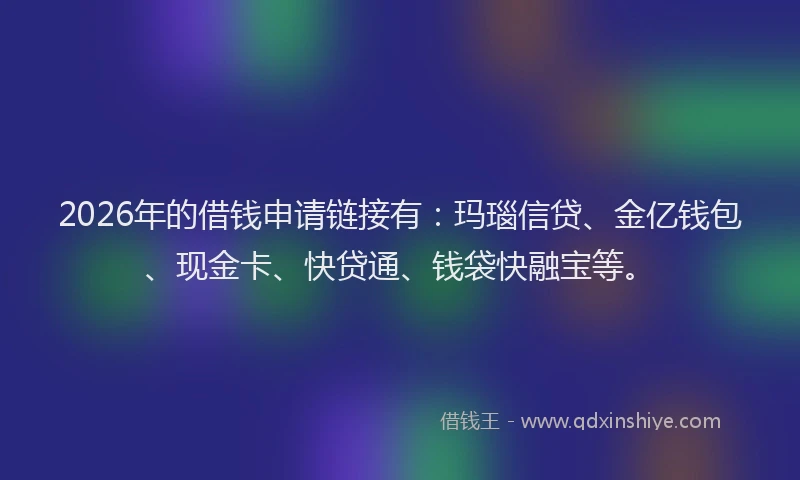 2026年的借钱申请链接有：玛瑙信贷、金亿钱包、现金卡、快贷通、钱袋快融宝等。