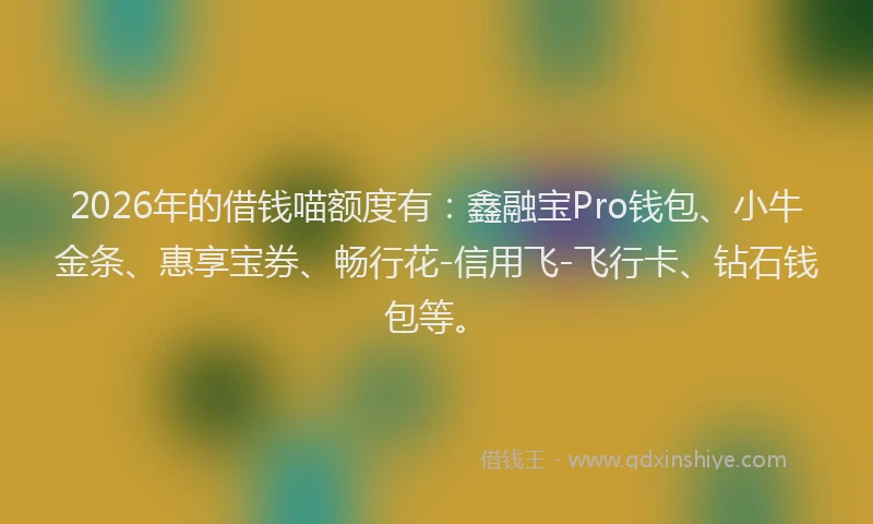 2026年的借钱喵额度有：鑫融宝Pro钱包、小牛金条、惠享宝券、畅行花-信用飞-飞行卡、钻石钱包等。