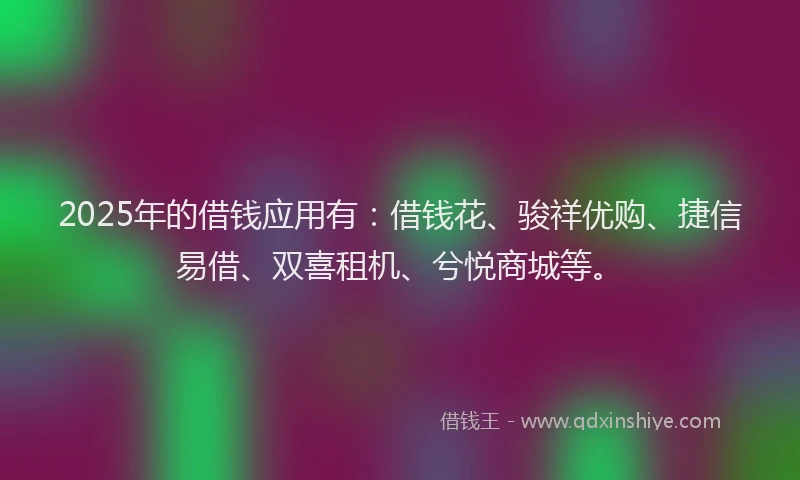 2025年的借钱应用有：借钱花、骏祥优购、捷信易借、双喜租机、兮悦商城等。