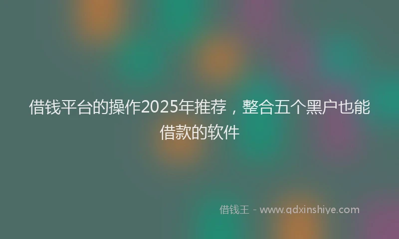 借钱平台的操作2025年推荐，整合五个黑户也能借款的软件