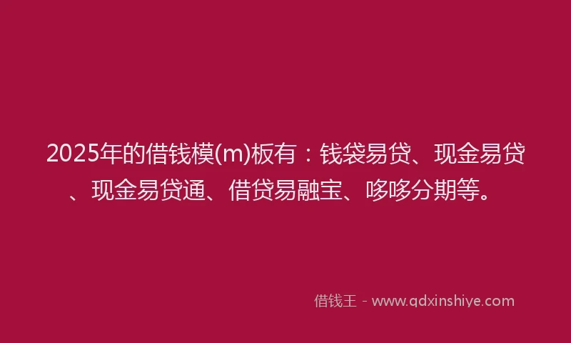 2025年的借钱模(m)板有：钱袋易贷、现金易贷、现金易贷通、借贷易融宝、哆哆分期等。