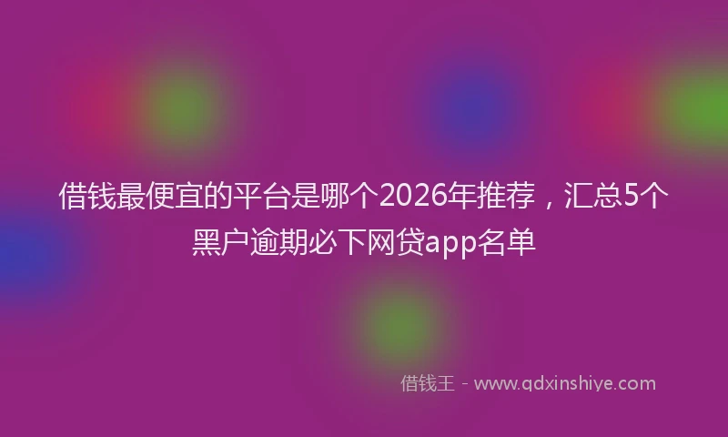 借钱最便宜的平台是哪个2026年推荐，汇总5个黑户逾期必下网贷app名单