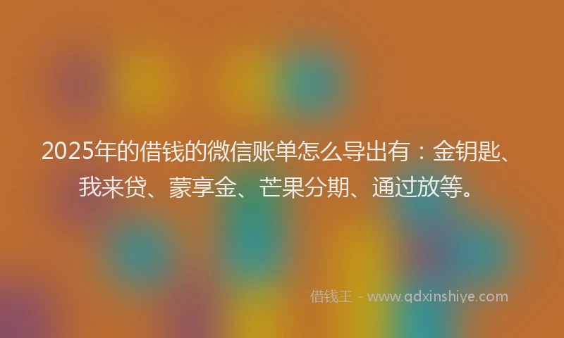 2025年的借钱的微信账单怎么导出有：金钥匙、我来贷、蒙享金、芒果分期、通过放等。