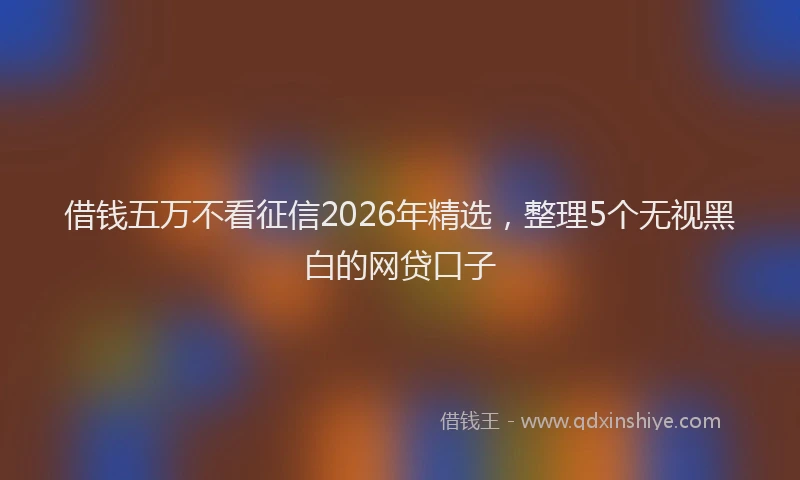 借钱五万不看征信2026年精选，整理5个无视黑白的网贷口子