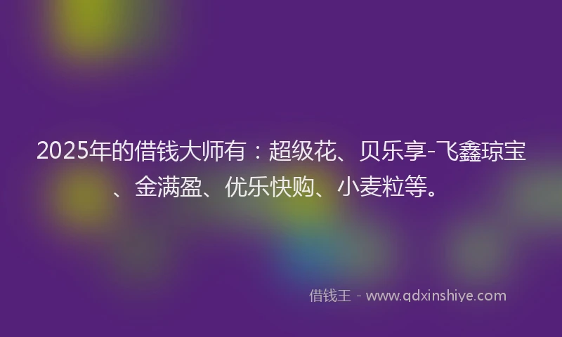 2025年的借钱大师有:超级花、贝乐享-飞鑫琼宝、金满盈、优乐快购、小麦粒等。