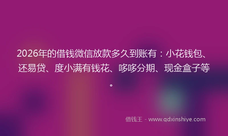 2026年的借钱微信放款多久到账有：小花钱包、还易贷、度小满有钱花、哆哆分期、现金盒子等。