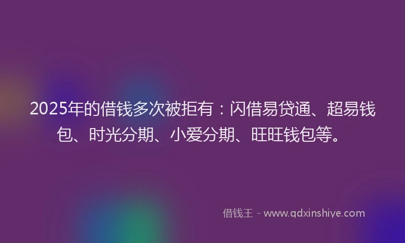 2025年的借钱多次被拒有：闪借易贷通、超易钱包、时光分期、小爱分期、旺旺钱包等。