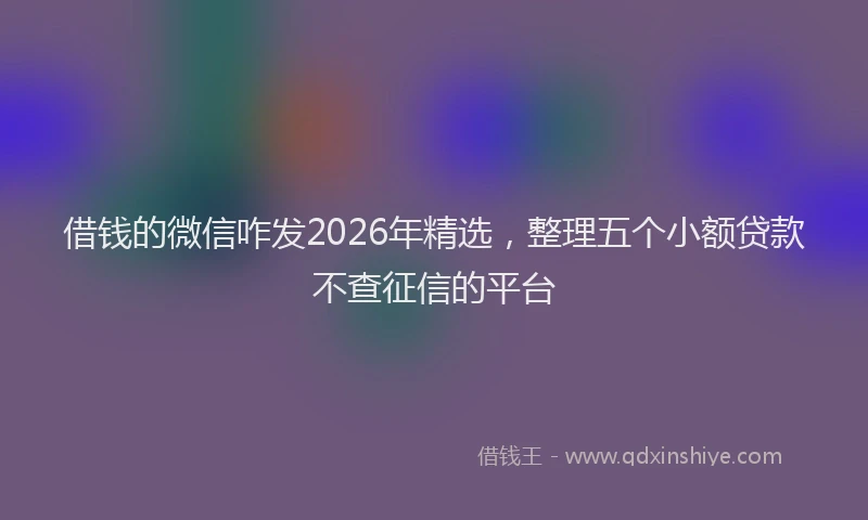 借钱的微信咋发2026年精选，整理五个小额贷款不查征信的平台