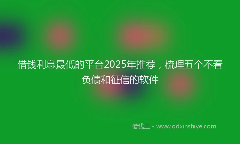 借钱利息最低的平台2025年推荐，梳理五个不看负债和征信的软件