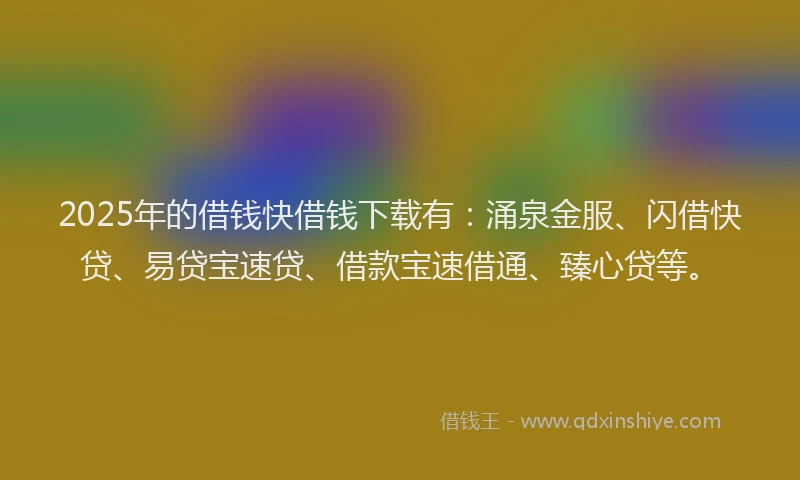 2025年的借钱快借钱下载有：涌泉金服、闪借快贷、易贷宝速贷、借款宝速借通、臻心贷等。