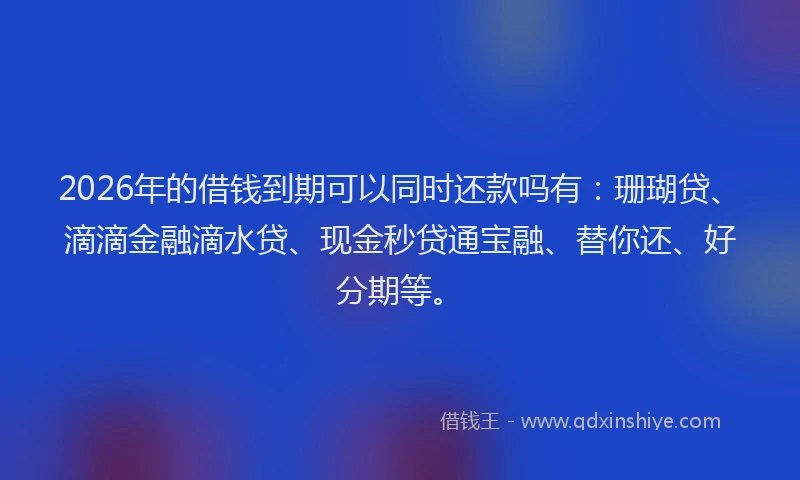 2026年的借钱到期可以同时还款吗有:珊瑚贷、滴滴金融滴水贷、现金秒贷通宝融、替你还、好分期等。