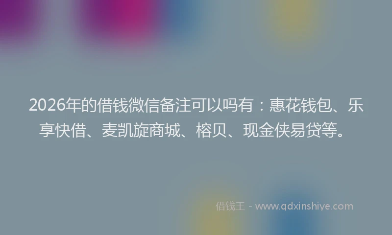 2026年的借钱微信备注可以吗有：惠花钱包、乐享快借、麦凯旋商城、榕贝、现金侠易贷等。