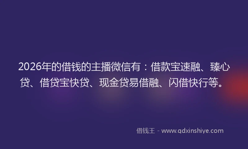 2026年的借钱的主播微信有：借款宝速融、臻心贷、借贷宝快贷、现金贷易借融、闪借快行等。
