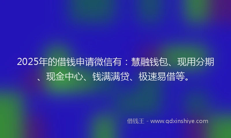 2025年的借钱申请微信有：慧融钱包、现用分期、现金中心、钱满满贷、极速易借等。