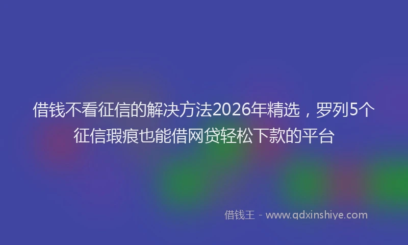 借钱不看征信的解决方法2026年精选，罗列5个征信瑕疵也能借网贷轻松下款的平台