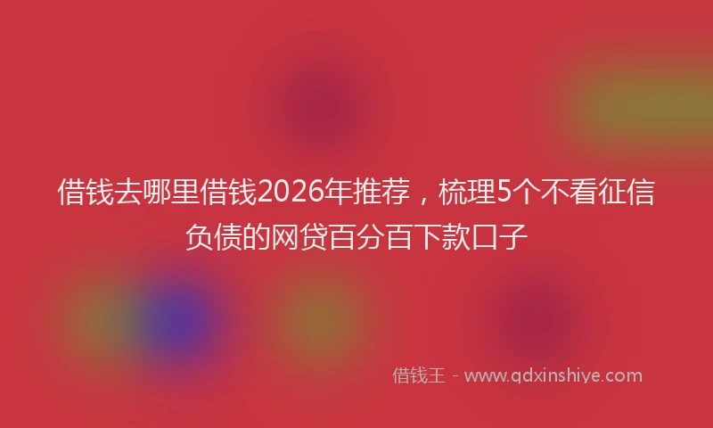 借钱去哪里借钱2026年推荐，梳理5个不看征信负债的网贷百分百下款口子