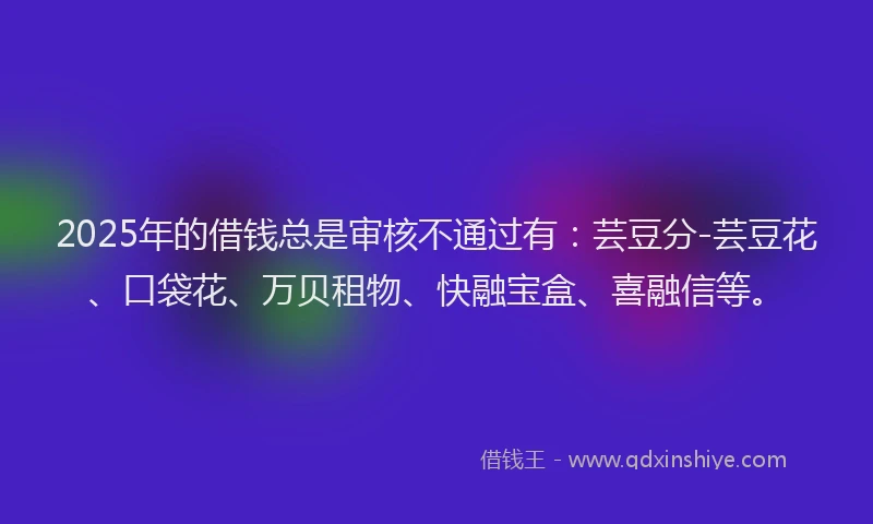 2025年的借钱总是审核不通过有:芸豆分-芸豆花、口袋花、万贝租物、快融宝盒、喜融信等。