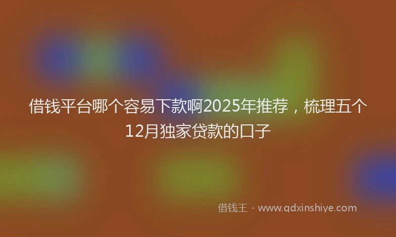 借钱平台哪个容易下款啊2025年推荐，梳理五个12月独家贷款的口子