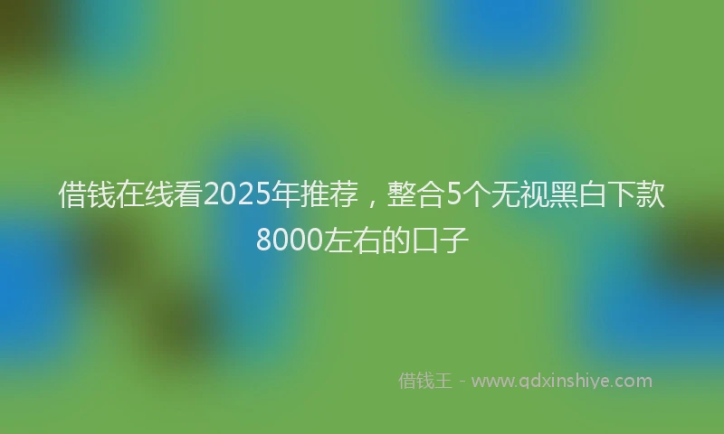 借钱在线看2025年推荐，整合5个无视黑白下款8000左右的口子