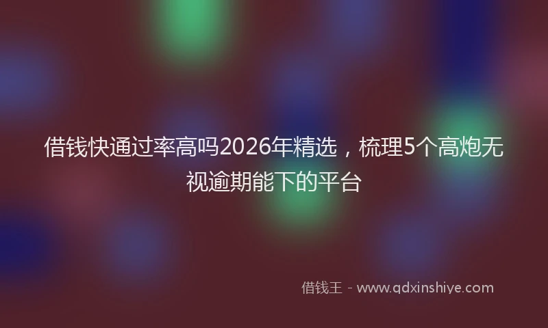 借钱快通过率高吗2026年精选，梳理5个高炮无视逾期能下的平台