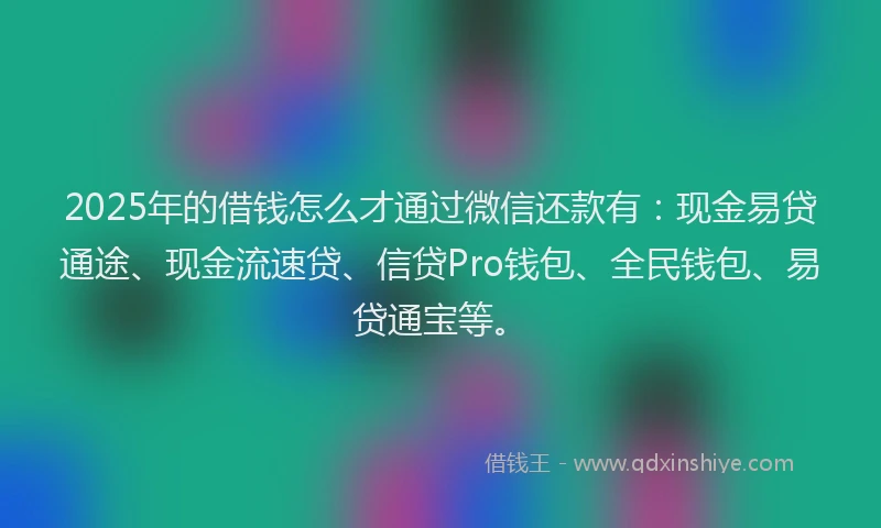 2025年的借钱怎么才通过微信还款有：现金易贷通途、现金流速贷、信贷Pro钱包、全民钱包、易贷通宝等。