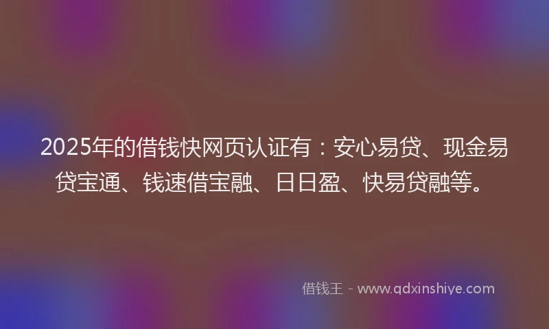 2025年的借钱快网页认证有:安心易贷、现金易贷宝通、钱速借宝融、日日盈、快易贷融等。