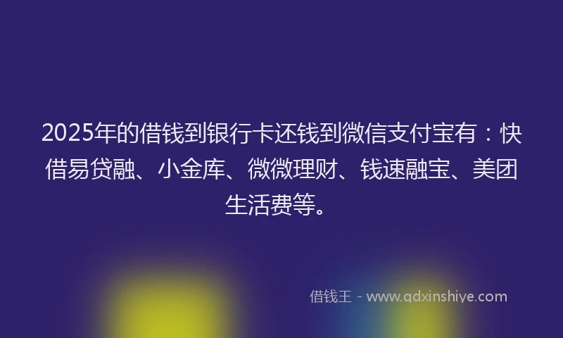 2025年的借钱到银行卡还钱到微信支付宝有：快借易贷融、小金库、微微理财、钱速融宝、美团生活费等。