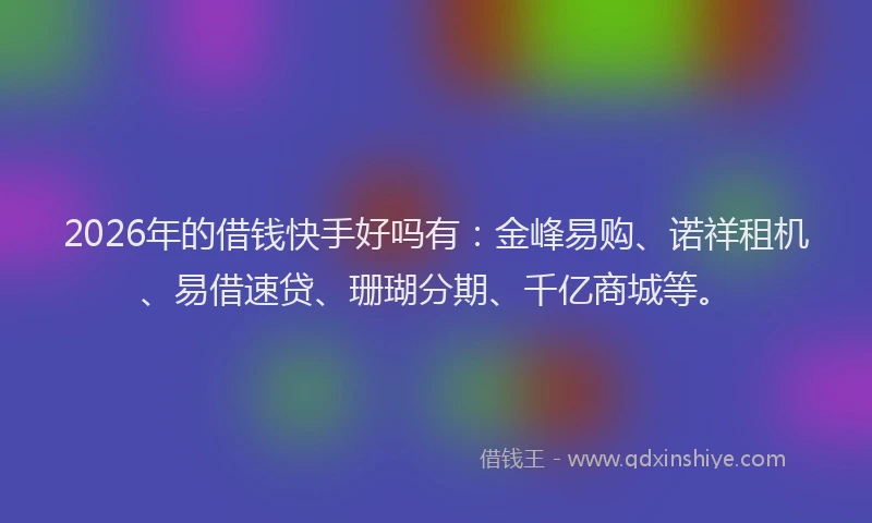 2026年的借钱快手好吗有：金峰易购、诺祥租机、易借速贷、珊瑚分期、千亿商城等。