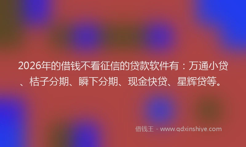 2026年的借钱不看征信的贷款软件有：万通小贷、桔子分期、瞬下分期、现金快贷、星辉贷等。