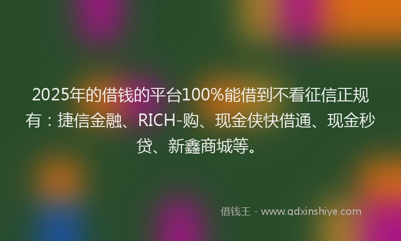 2025年的借钱的平台100%能借到不看征信正规有：捷信金融、RICH-购、现金侠快借通、现金秒贷、新鑫商城等。