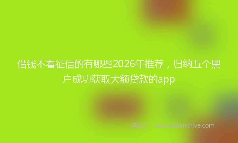 借钱不看征信的有哪些2026年推荐，归纳五个黑户成功获取大额贷款的app