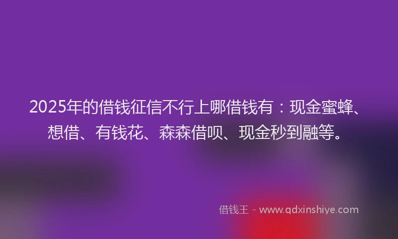 2025年的借钱征信不行上哪借钱有：现金蜜蜂、想借、有钱花、森森借呗、现金秒到融等。