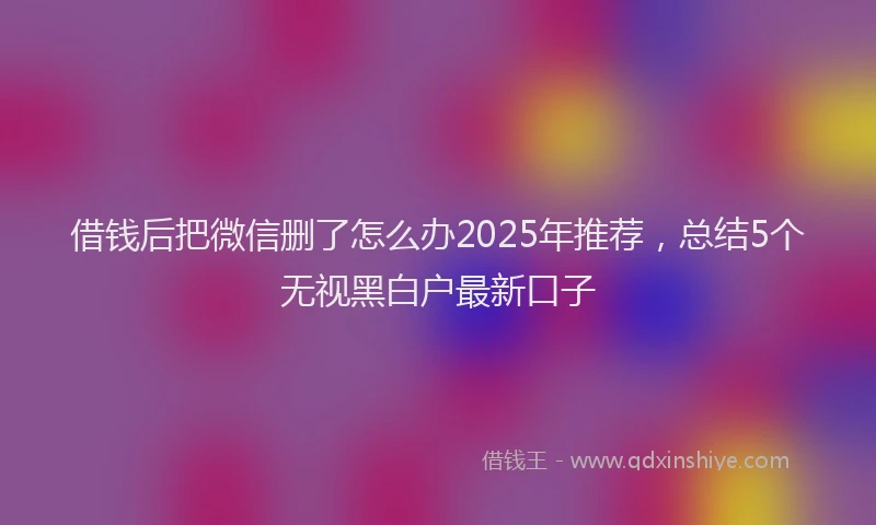 借钱后把微信删了怎么办2025年推荐，总结5个无视黑白户最新口子