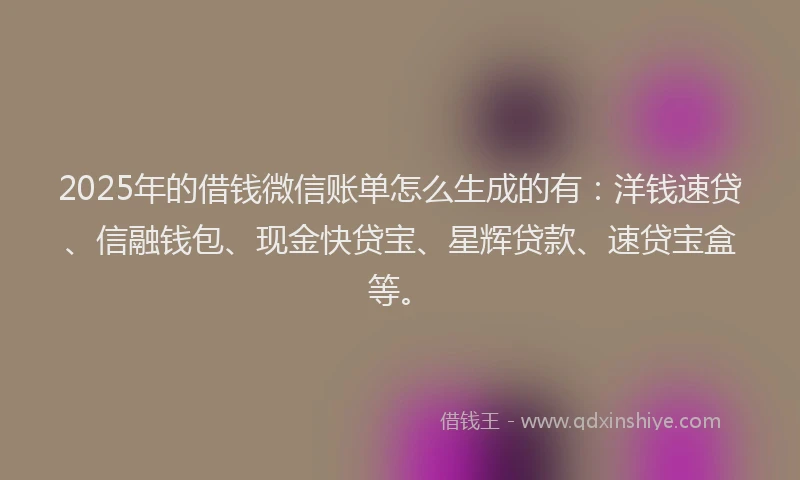 2025年的借钱微信账单怎么生成的有：洋钱速贷、信融钱包、现金快贷宝、星辉贷款、速贷宝盒等。