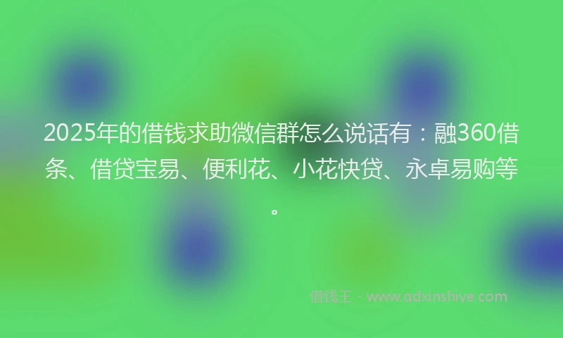 2025年的借钱求助微信群怎么说话有：融360借条、借贷宝易、便利花、小花快贷、永卓易购等。