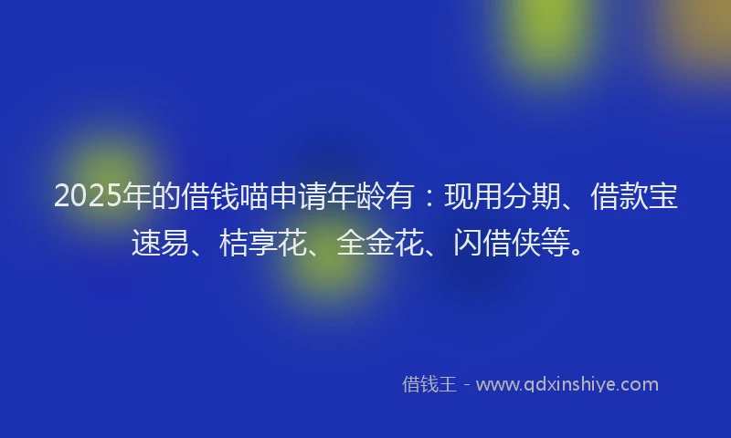 2025年的借钱喵申请年龄有：现用分期、借款宝速易、桔享花、全金花、闪借侠等。