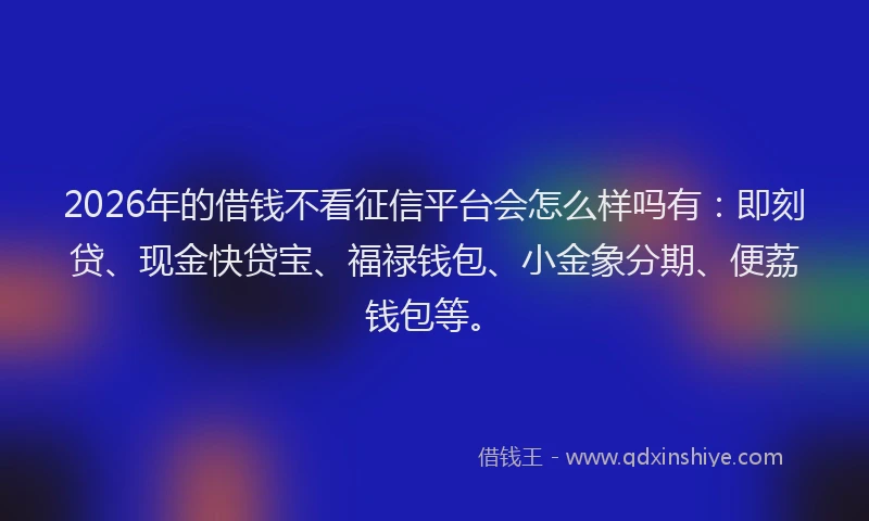 2026年的借钱不看征信平台会怎么样吗有:即刻贷、现金快贷宝、福禄钱包、小金象分期、便荔钱包等。