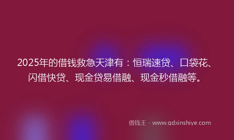 2025年的借钱救急天津有：恒瑞速贷、口袋花、闪借快贷、现金贷易借融、现金秒借融等。