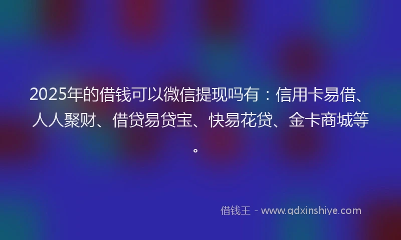 2025年的借钱可以微信提现吗有：信用卡易借、人人聚财、借贷易贷宝、快易花贷、金卡商城等。