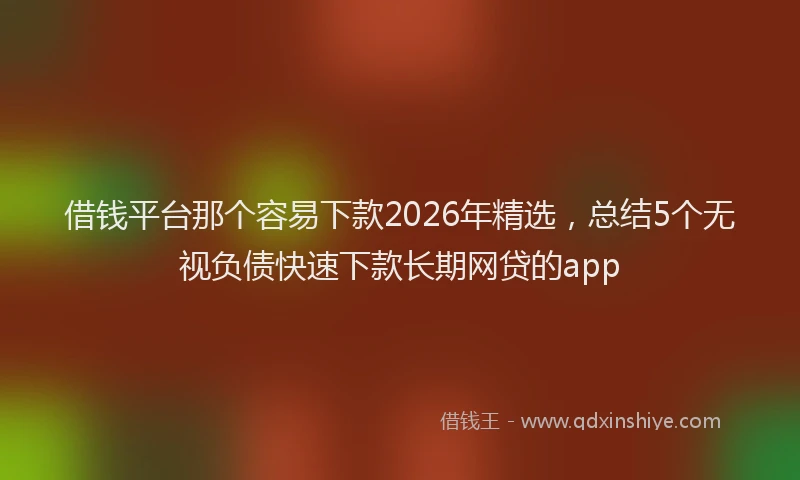 借钱平台那个容易下款2026年精选，总结5个无视负债快速下款长期网贷的app