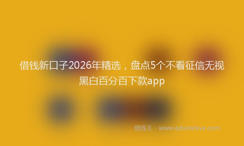 借钱新口子2026年精选，盘点5个不看征信无视黑白百分百下款app