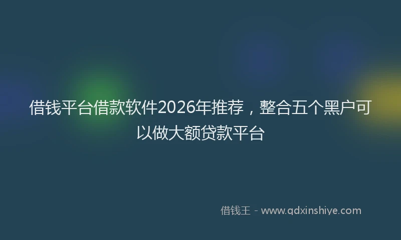 借钱平台借款软件2026年推荐，整合五个黑户可以做大额贷款平台